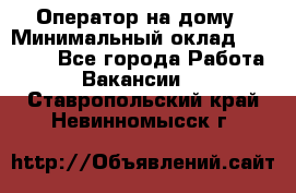 Оператор на дому › Минимальный оклад ­ 40 000 - Все города Работа » Вакансии   . Ставропольский край,Невинномысск г.